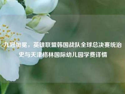 九冠加冕，英雄联盟韩国战队全球总决赛统治史与天津格林国际幼儿园学费详情