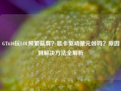 GT610玩LOL频繁蓝屏？显卡驱动是元凶吗？原因到解决方法全解析