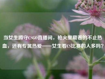 当女生蹲守CSGO直播间，枪火里藏着的不止热血，还有专属热爱——女生看CS比赛的人多吗？