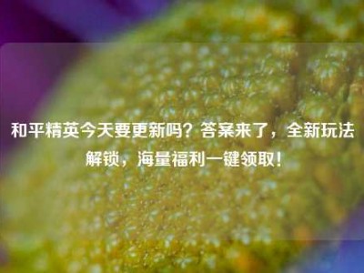 和平精英今天要更新吗？答案来了，全新玩法解锁，海量福利一键领取！