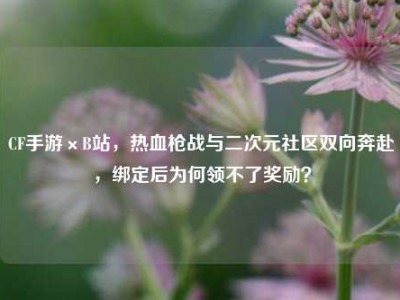 CF手游×B站，热血枪战与二次元社区双向奔赴，绑定后为何领不了奖励？