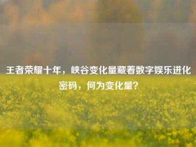 王者荣耀十年，峡谷变化量藏着数字娱乐进化密码，何为变化量？
