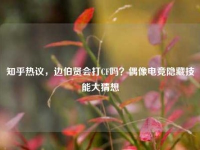 知乎热议，边伯贤会打CF吗？偶像电竞隐藏技能大猜想