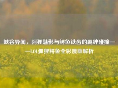 峡谷异闻，阿狸魅影与鳄鱼铁齿的羁绊碰撞——LOL狐狸鳄鱼全彩漫画解析