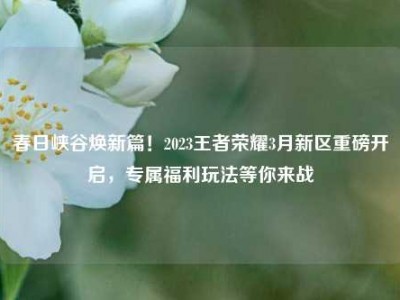 春日峡谷焕新篇！2023王者荣耀3月新区重磅开启，专属福利玩法等你来战