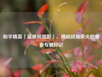 和平精英「蓝披风猎影」，镌刻战场荣光的青春专属印记