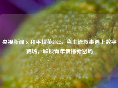 央视新闻×和平精英2022，当主流叙事遇上数字赛场，解锁青年传播新密码