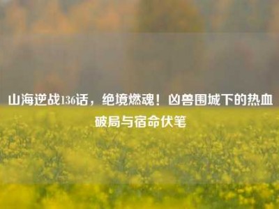 山海逆战136话，绝境燃魂！凶兽围城下的热血破局与宿命伏笔