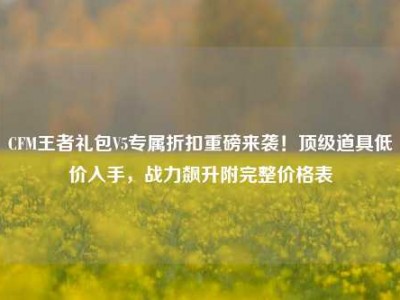 CFM王者礼包V5专属折扣重磅来袭！顶级道具低价入手，战力飙升附完整价格表
