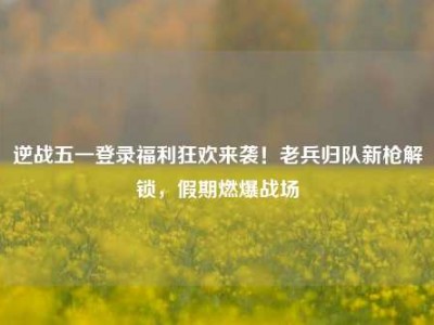 逆战五一登录福利狂欢来袭！老兵归队新枪解锁，假期燃爆战场