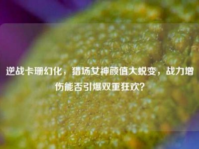 逆战卡珊幻化，猎场女神颜值大蜕变，战力增伤能否引爆双重狂欢？