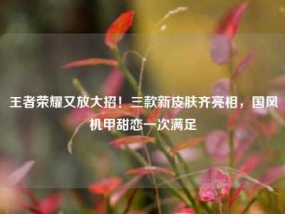 王者荣耀又放大招！三款新皮肤齐亮相，国风机甲甜恋一次满足