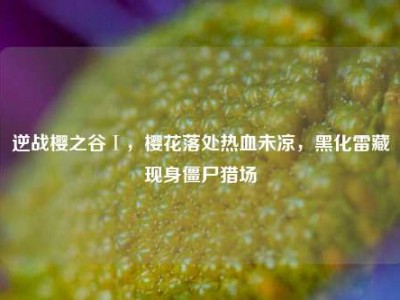 逆战樱之谷Ⅰ，樱花落处热血未凉，黑化雷藏现身僵尸猎场