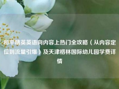 和平精英英语向内容上热门全攻略（从内容定位到流量引爆）及天津格林国际幼儿园学费详情