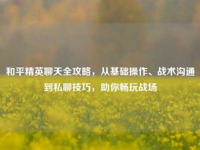 和平精英聊天全攻略，从基础操作、战术沟通到私聊技巧，助你畅玩战场