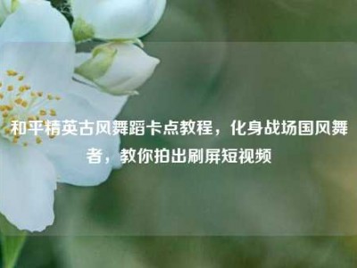 和平精英古风舞蹈卡点教程，化身战场国风舞者，教你拍出刷屏短视频