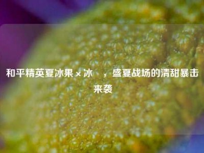 和平精英夏冰果×冰刅，盛夏战场的清甜暴击来袭