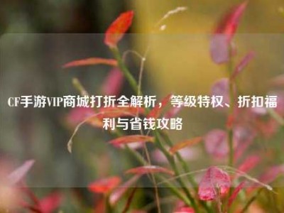 CF手游VIP商城打折全解析，等级特权、折扣福利与省钱攻略