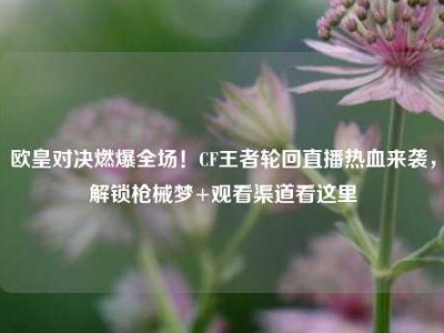 欧皇对决燃爆全场！CF王者轮回直播热血来袭，解锁枪械梦+观看渠道看这里