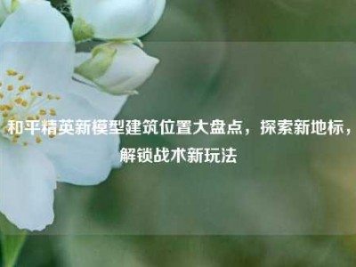 和平精英新模型建筑位置大盘点，探索新地标，解锁战术新玩法