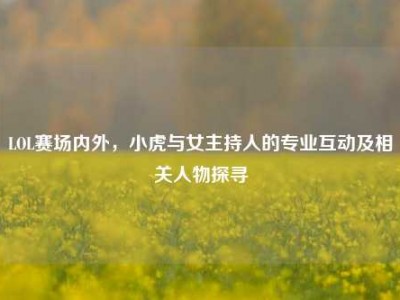 LOL赛场内外，小虎与女主持人的专业互动及相关人物探寻