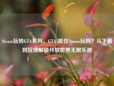 Steam玩转GTA系列，GTA5能在Steam玩吗？从下载到沉浸解锁开放世界无限乐趣