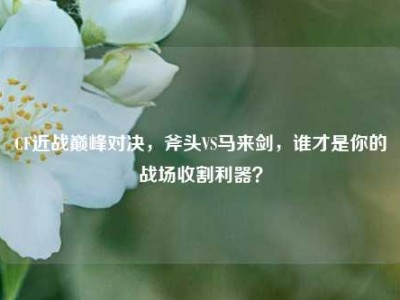 CF近战巅峰对决，斧头VS马来剑，谁才是你的战场收割利器？