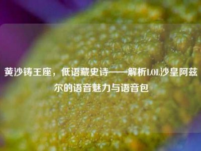 黄沙铸王座，低语藏史诗——解析LOL沙皇阿兹尔的语音魅力与语音包