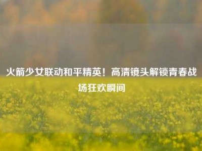 火箭少女联动和平精英！高清镜头解锁青春战场狂欢瞬间
