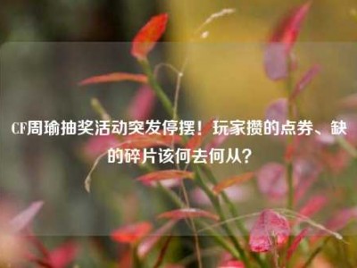CF周瑜抽奖活动突发停摆！玩家攒的点券、缺的碎片该何去何从？
