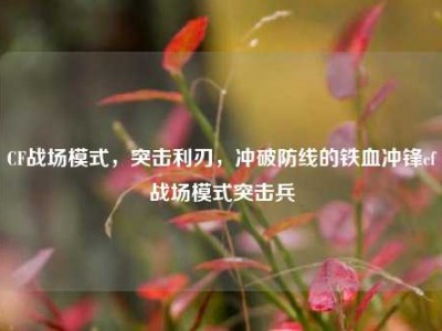 CF战场模式，突击利刃，冲破防线的铁血冲锋cf战场模式突击兵