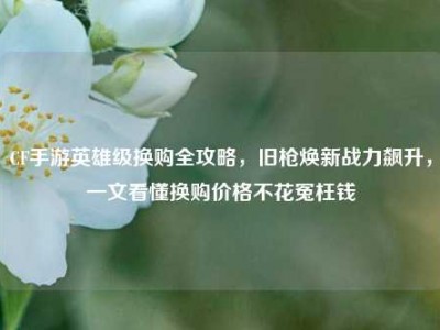 CF手游英雄级换购全攻略，旧枪焕新战力飙升，一文看懂换购价格不花冤枉钱