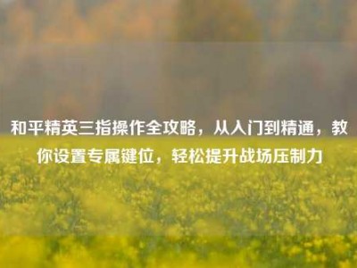 和平精英三指操作全攻略，从入门到精通，教你设置专属键位，轻松提升战场压制力