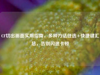 CF切出画面实用指南，多种方法任选+快捷键汇总，告别闪退卡顿