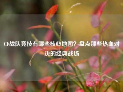 CF战队竞技有哪些核心地图？盘点那些热血对决的经典战场