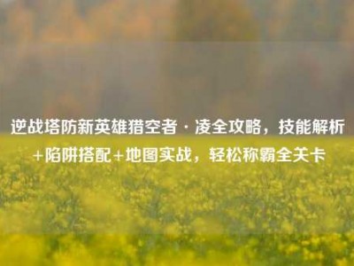 逆战塔防新英雄猎空者·凌全攻略，技能解析+陷阱搭配+地图实战，轻松称霸全关卡