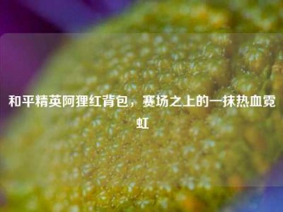 和平精英阿狸红背包，赛场之上的一抹热血霓虹
