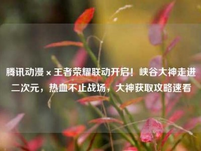 腾讯动漫×王者荣耀联动开启！峡谷大神走进二次元，热血不止战场，大神获取攻略速看