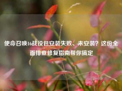 使命召唤16战役包安装失败、未安装？这份全面排查修复指南帮你搞定