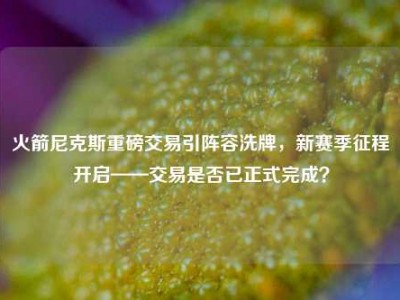 火箭尼克斯重磅交易引阵容洗牌，新赛季征程开启——交易是否已正式完成？