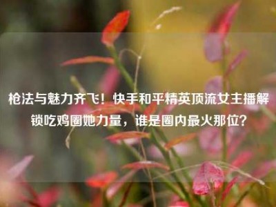 枪法与魅力齐飞！快手和平精英顶流女主播解锁吃鸡圈她力量，谁是圈内最火那位？