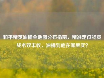 和平精英油桶全地图分布指南，精准定位物资战术双丰收，油桶到底在哪里买？