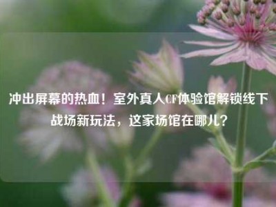 冲出屏幕的热血！室外真人CF体验馆解锁线下战场新玩法，这家场馆在哪儿？