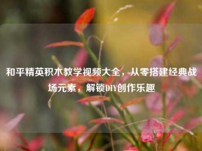 和平精英积木教学视频大全，从零搭建经典战场元素，解锁DIY创作乐趣