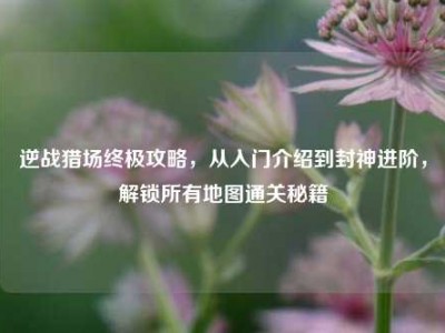 逆战猎场终极攻略，从入门介绍到封神进阶，解锁所有地图通关秘籍