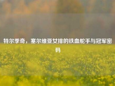 特尔季奇，塞尔维亚女排的铁血舵手与冠军密码