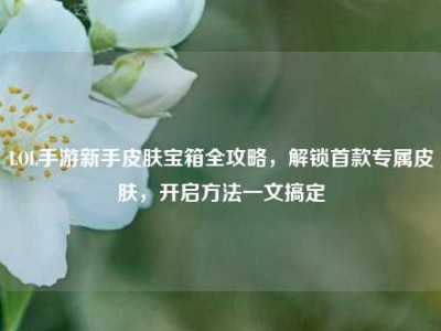 LOL手游新手皮肤宝箱全攻略，解锁首款专属皮肤，开启方法一文搞定