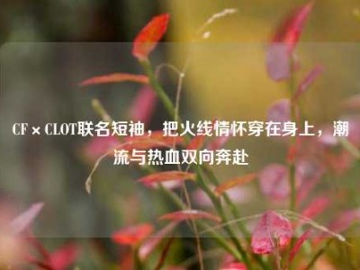 CF×CLOT联名短袖，把火线情怀穿在身上，潮流与热血双向奔赴
