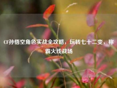 CF孙悟空角色实战全攻略，玩转七十二变，称霸火线战场