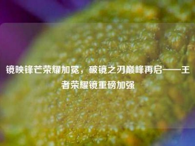 镜映锋芒荣耀加冕，破镜之刃巅峰再启——王者荣耀镜重磅加强